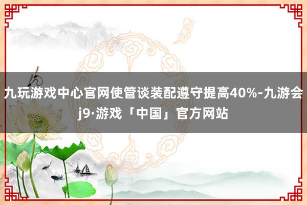 九玩游戏中心官网使管谈装配遵守提高40%-九游会j9·游戏「中国」官方网站