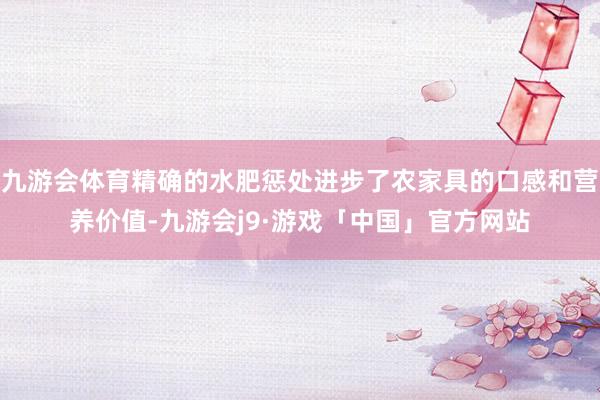 九游会体育精确的水肥惩处进步了农家具的口感和营养价值-九游会j9·游戏「中国」官方网站
