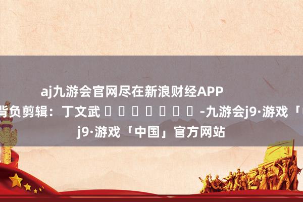 aj九游会官网尽在新浪财经APP            						背负剪辑：丁文武 							-九游会j9·游戏「中国」官方网站