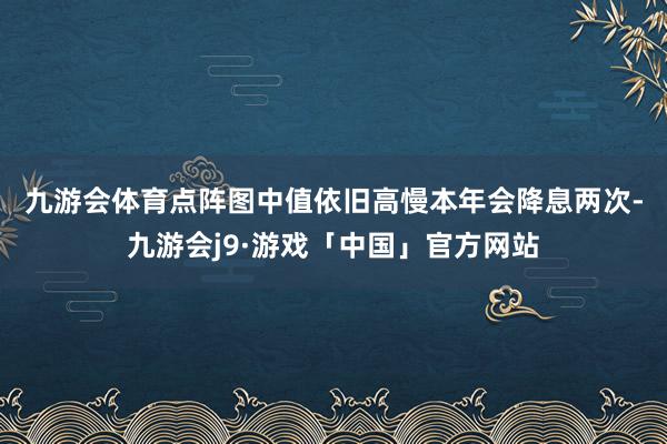 九游会体育　　点阵图中值依旧高慢本年会降息两次-九游会j9·游戏「中国」官方网站