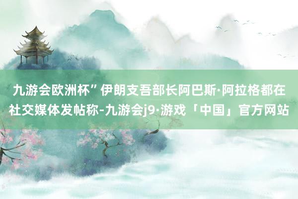 九游会欧洲杯”　　伊朗支吾部长阿巴斯·阿拉格都在社交媒体发帖称-九游会j9·游戏「中国」官方网站