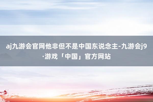 aj九游会官网他非但不是中国东说念主-九游会j9·游戏「中国」官方网站