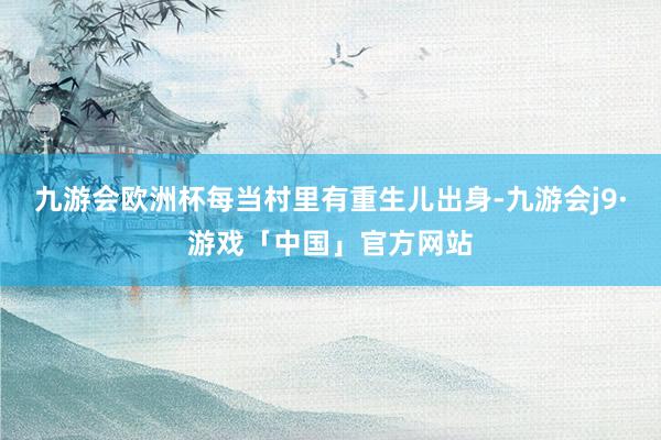 九游会欧洲杯每当村里有重生儿出身-九游会j9·游戏「中国」官方网站