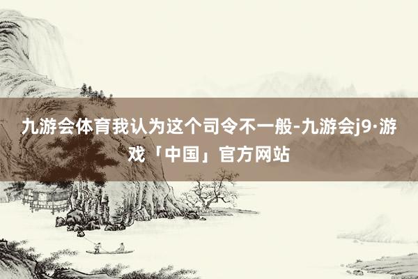 九游会体育我认为这个司令不一般-九游会j9·游戏「中国」官方网站