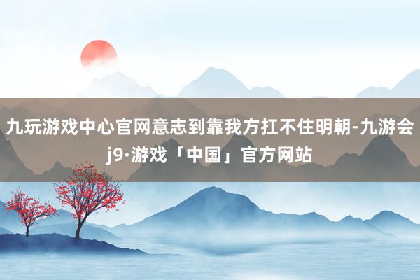 九玩游戏中心官网意志到靠我方扛不住明朝-九游会j9·游戏「中国」官方网站
