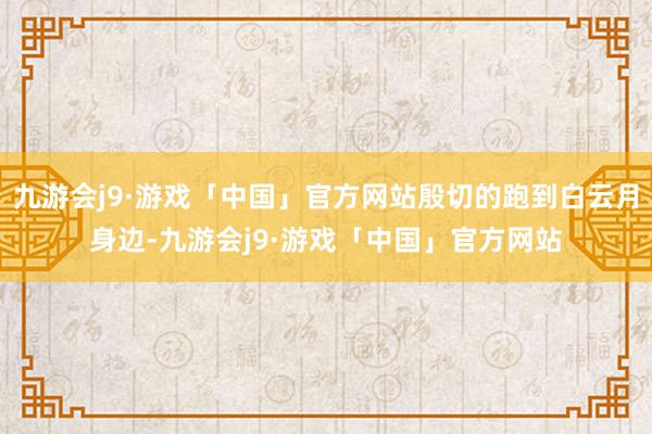 九游会j9·游戏「中国」官方网站殷切的跑到白云月身边-九游会j9·游戏「中国」官方网站
