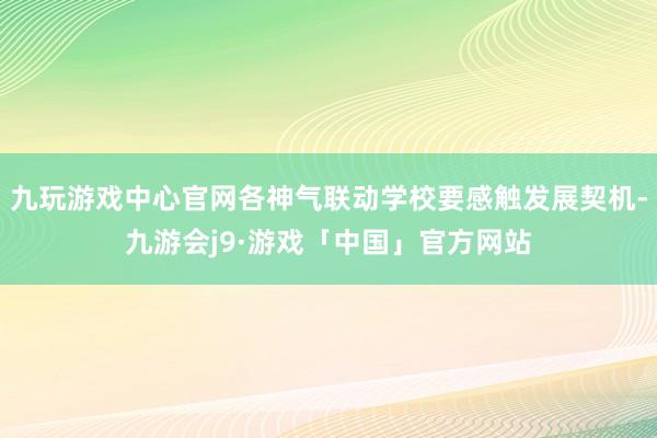 九玩游戏中心官网各神气联动学校要感触发展契机-九游会j9·游戏「中国」官方网站