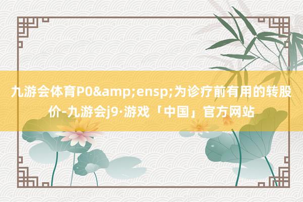 九游会体育P0&ensp;为诊疗前有用的转股价-九游会j9·游戏「中国」官方网站