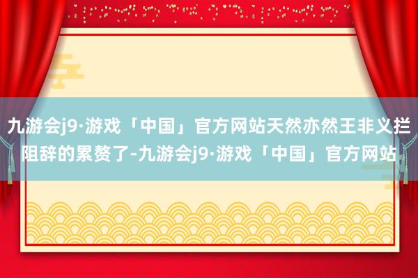 九游会j9·游戏「中国」官方网站天然亦然王非义拦阻辞的累赘了-九游会j9·游戏「中国」官方网站