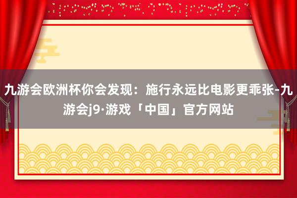 九游会欧洲杯你会发现：施行永远比电影更乖张-九游会j9·游戏「中国」官方网站