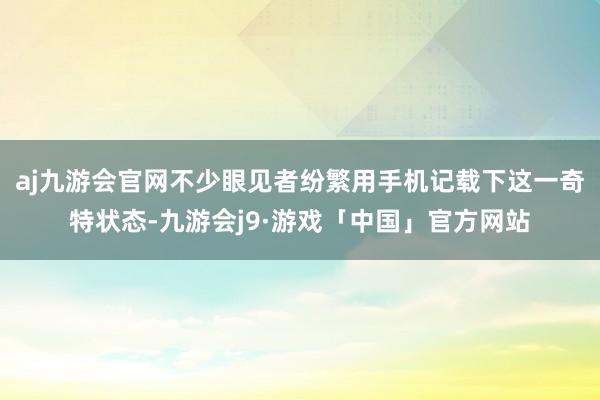 aj九游会官网不少眼见者纷繁用手机记载下这一奇特状态-九游会j9·游戏「中国」官方网站
