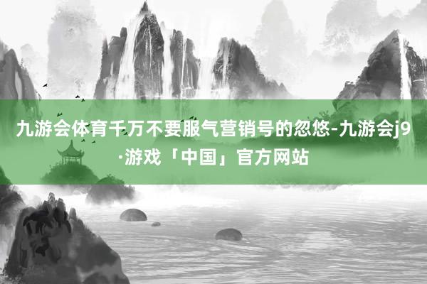 九游会体育千万不要服气营销号的忽悠-九游会j9·游戏「中国」官方网站