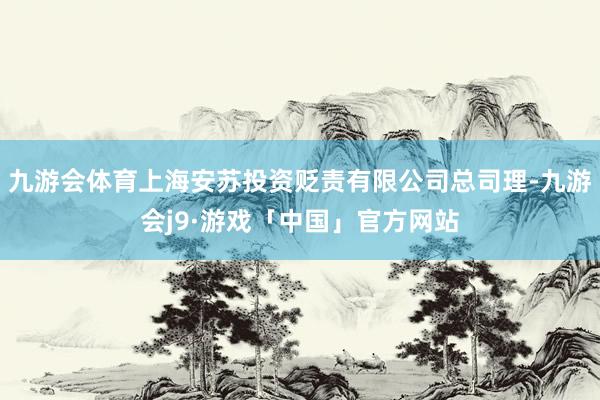 九游会体育上海安苏投资贬责有限公司总司理-九游会j9·游戏「中国」官方网站
