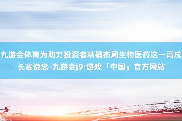 九游会体育为助力投资者精确布局生物医药这一高成长赛说念-九游会j9·游戏「中国」官方网站