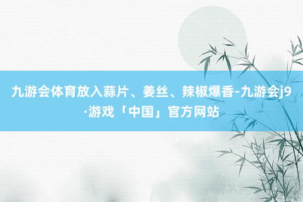 九游会体育放入蒜片、姜丝、辣椒爆香-九游会j9·游戏「中国」官方网站