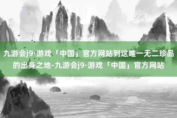 九游会j9·游戏「中国」官方网站到这唯一无二珍品的出身之地-九游会j9·游戏「中国」官方网站