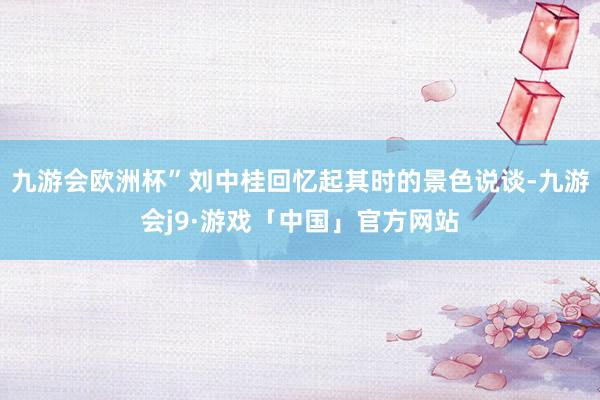 九游会欧洲杯”刘中桂回忆起其时的景色说谈-九游会j9·游戏「中国」官方网站