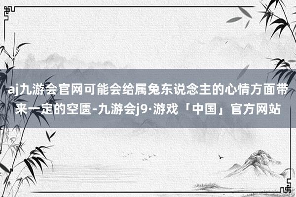 aj九游会官网可能会给属兔东说念主的心情方面带来一定的空匮-九游会j9·游戏「中国」官方网站