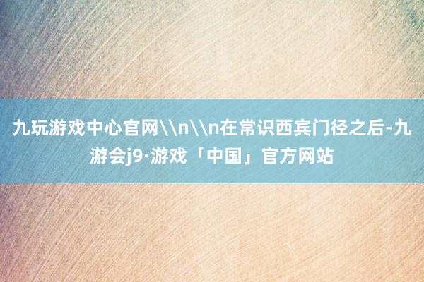 九玩游戏中心官网\n\n在常识西宾门径之后-九游会j9·游戏「中国」官方网站