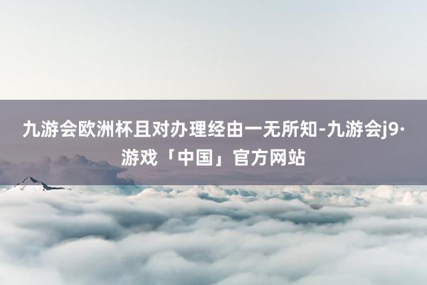 九游会欧洲杯且对办理经由一无所知-九游会j9·游戏「中国」官方网站