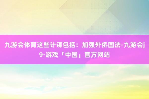 九游会体育这些计谋包括：加强外侨国法-九游会j9·游戏「中国」官方网站