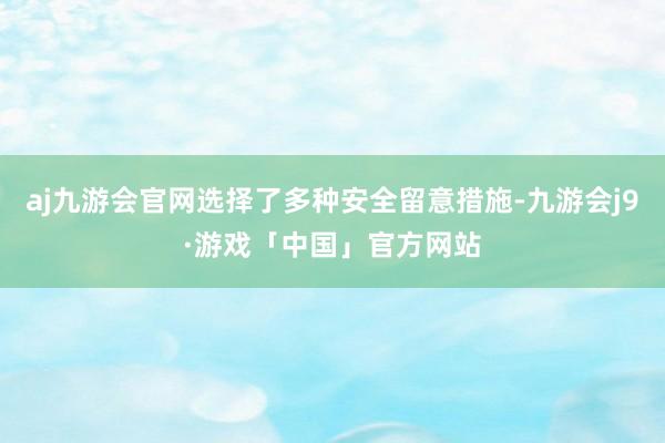 aj九游会官网选择了多种安全留意措施-九游会j9·游戏「中国」官方网站
