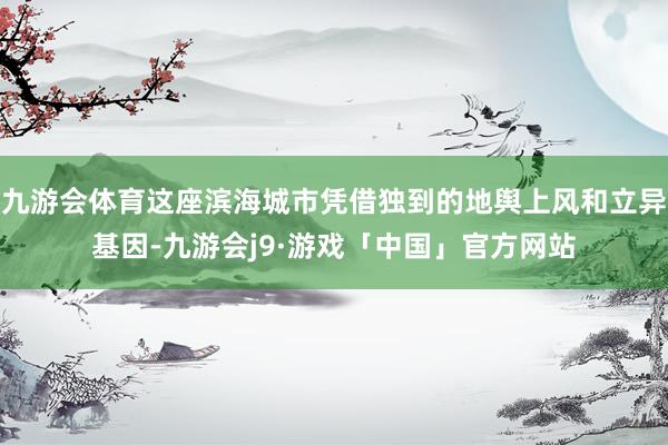 九游会体育这座滨海城市凭借独到的地舆上风和立异基因-九游会j9·游戏「中国」官方网站