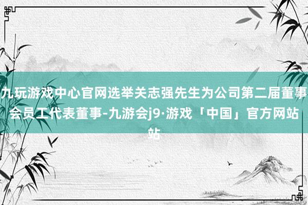 九玩游戏中心官网选举关志强先生为公司第二届董事会员工代表董事-九游会j9·游戏「中国」官方网站