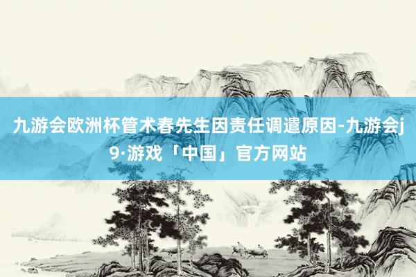 九游会欧洲杯管术春先生因责任调遣原因-九游会j9·游戏「中国」官方网站