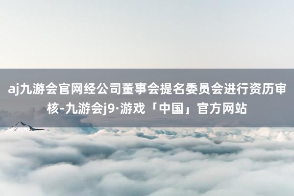 aj九游会官网经公司董事会提名委员会进行资历审核-九游会j9·游戏「中国」官方网站