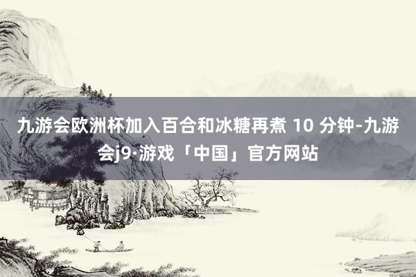 九游会欧洲杯加入百合和冰糖再煮 10 分钟-九游会j9·游戏「中国」官方网站