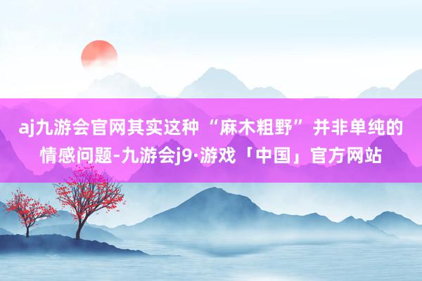 aj九游会官网其实这种 “麻木粗野” 并非单纯的情感问题-九游会j9·游戏「中国」官方网站