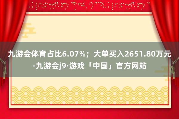 九游会体育占比6.07%；大单买入2651.80万元-九游会j9·游戏「中国」官方网站