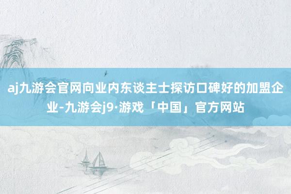 aj九游会官网向业内东谈主士探访口碑好的加盟企业-九游会j9·游戏「中国」官方网站