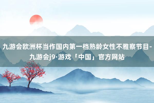 九游会欧洲杯当作国内第一档熟龄女性不雅察节目-九游会j9·游戏「中国」官方网站
