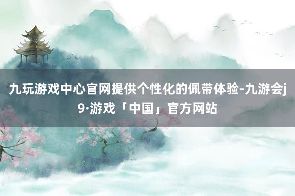 九玩游戏中心官网提供个性化的佩带体验-九游会j9·游戏「中国」官方网站
