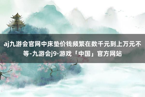 aj九游会官网中床垫价钱频繁在数千元到上万元不等-九游会j9·游戏「中国」官方网站