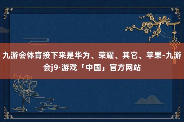 九游会体育接下来是华为、荣耀、其它、苹果-九游会j9·游戏「中国」官方网站