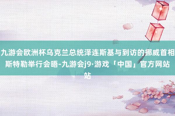 九游会欧洲杯乌克兰总统泽连斯基与到访的挪威首相斯特勒举行会晤-九游会j9·游戏「中国」官方网站