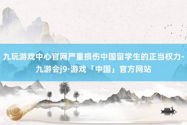 九玩游戏中心官网严重损伤中国留学生的正当权力-九游会j9·游戏「中国」官方网站