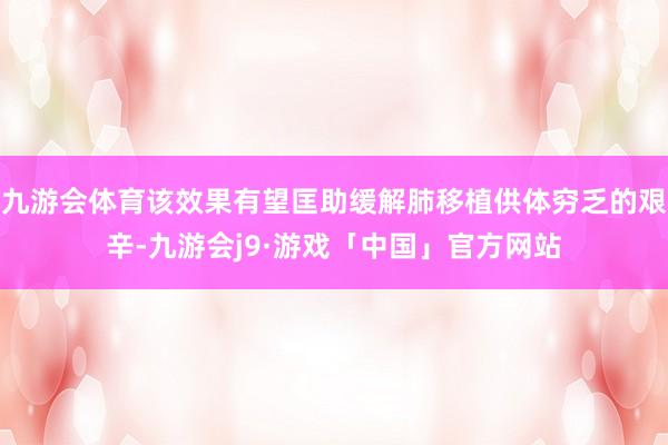 九游会体育该效果有望匡助缓解肺移植供体穷乏的艰辛-九游会j9·游戏「中国」官方网站