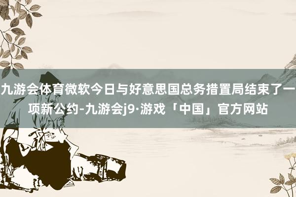 九游会体育微软今日与好意思国总务措置局结束了一项新公约-九游会j9·游戏「中国」官方网站