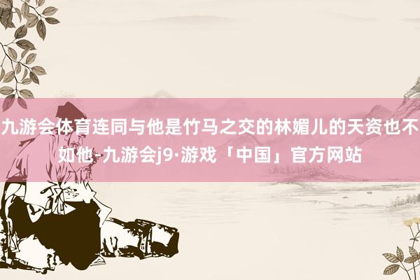 九游会体育连同与他是竹马之交的林媚儿的天资也不如他-九游会j9·游戏「中国」官方网站