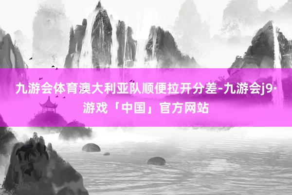九游会体育澳大利亚队顺便拉开分差-九游会j9·游戏「中国」官方网站