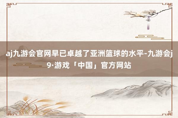 aj九游会官网早已卓越了亚洲篮球的水平-九游会j9·游戏「中国」官方网站
