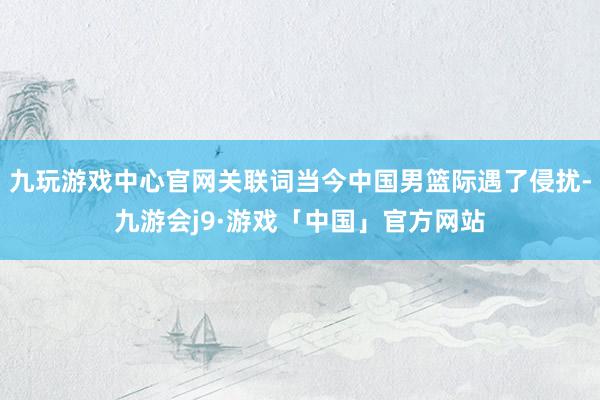 九玩游戏中心官网关联词当今中国男篮际遇了侵扰-九游会j9·游戏「中国」官方网站