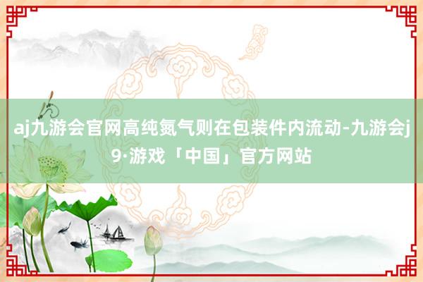 aj九游会官网高纯氮气则在包装件内流动-九游会j9·游戏「中国」官方网站