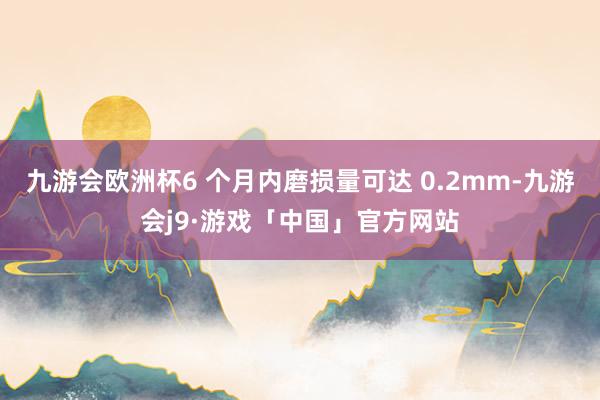 九游会欧洲杯6 个月内磨损量可达 0.2mm-九游会j9·游戏「中国」官方网站