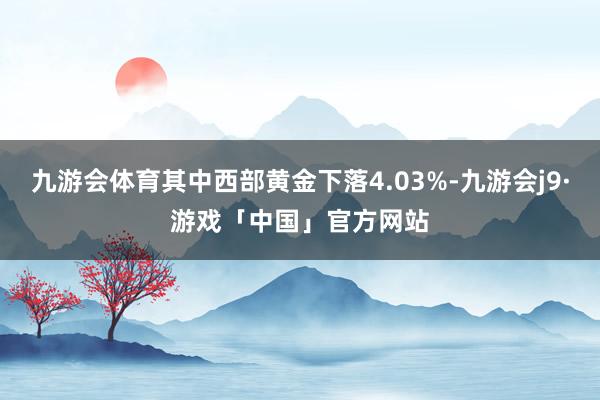 九游会体育其中西部黄金下落4.03%-九游会j9·游戏「中国」官方网站