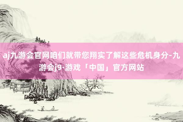 aj九游会官网咱们就带您翔实了解这些危机身分-九游会j9·游戏「中国」官方网站
